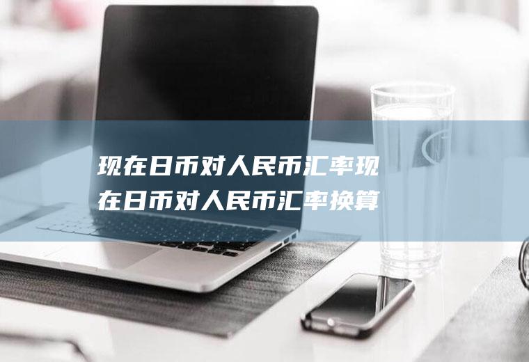 现在日币对人民币汇率现在日币对人民币汇率换算