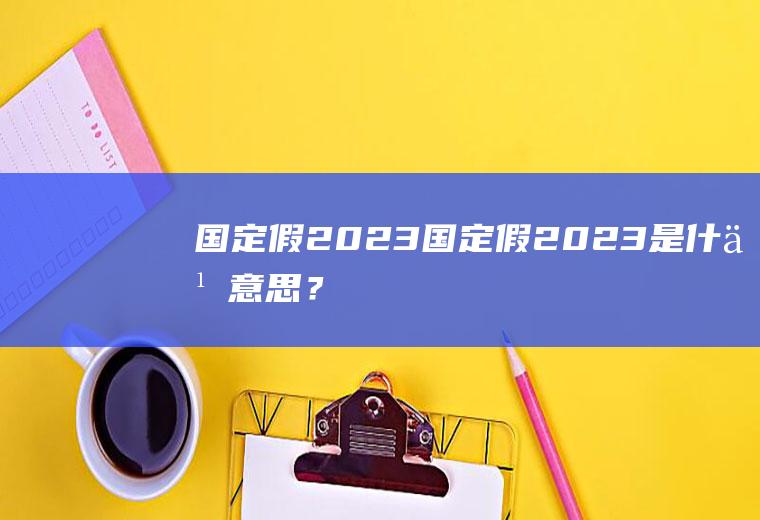 国定假2023：国定假2023是什么意思？