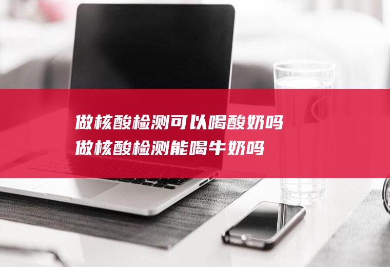 做核酸检测可以喝酸奶吗(做核酸检测能喝牛奶吗)