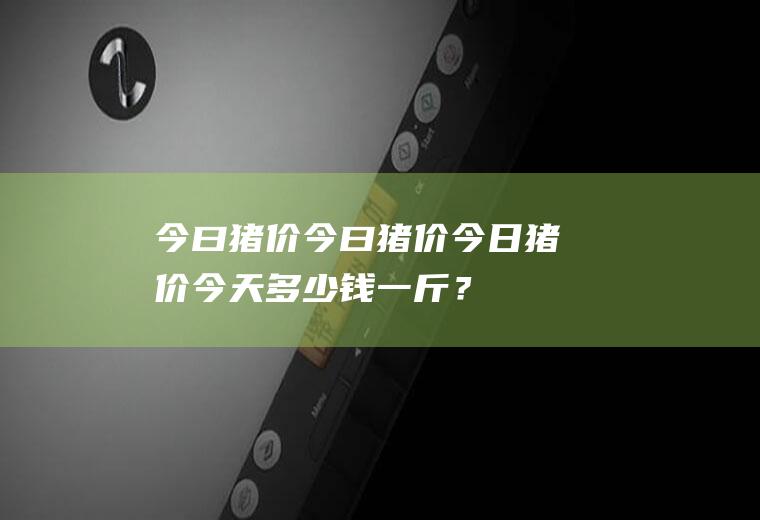 今曰猪价今曰猪价今日猪价,今天多少钱一斤？