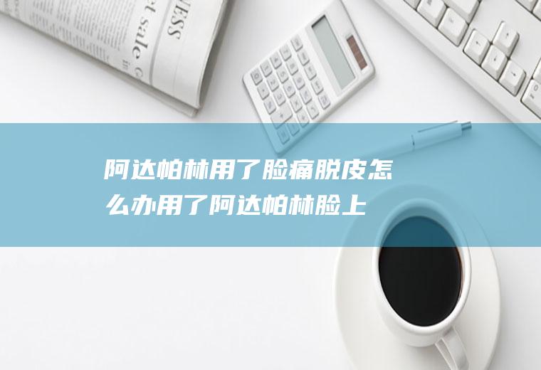 阿达帕林用了脸痛脱皮怎么办(用了阿达帕林脸上起皮很干有点疼)