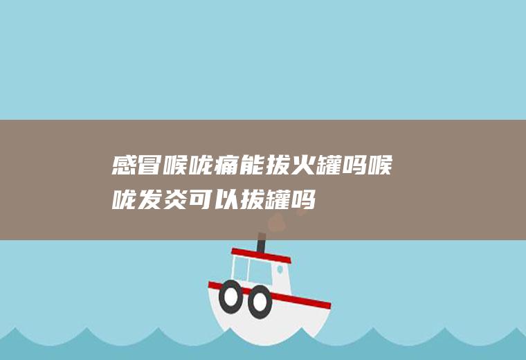 感冒喉咙痛能拔火罐吗(喉咙发炎可以拔罐吗)