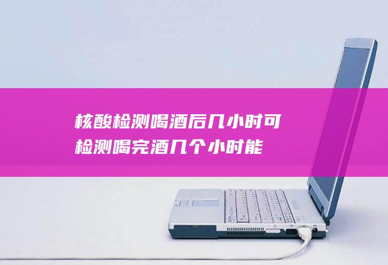 核酸检测喝酒后几小时可检测(喝完酒几个小时能做核酸检测)
