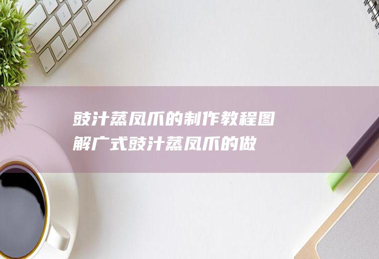 豉汁蒸凤爪的制作教程图解(广式豉汁蒸凤爪的做法窍门)