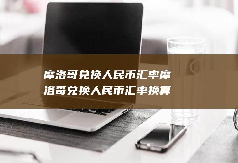 摩洛哥兑换人民币汇率摩洛哥兑换人民币汇率换算