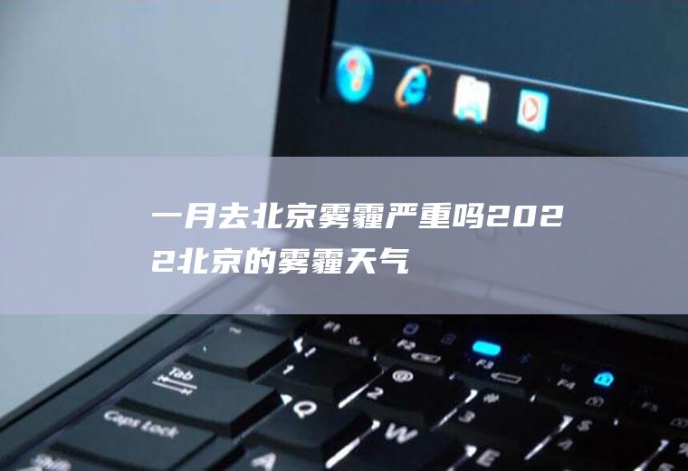 一月去北京雾霾严重吗2022(北京的雾霾天气持续了近一个月)