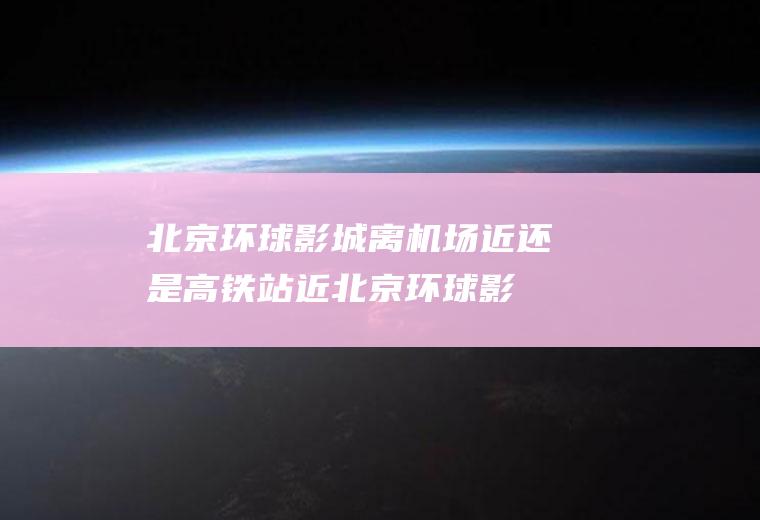 北京环球影城离机场近还是高铁站近(北京环球影城地铁站)