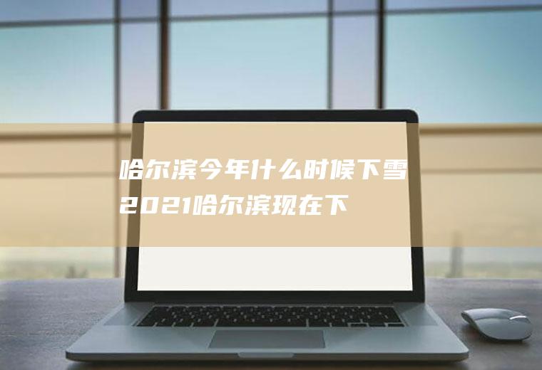 哈尔滨今年什么时候下雪2021(哈尔滨现在下雪了吗2020)