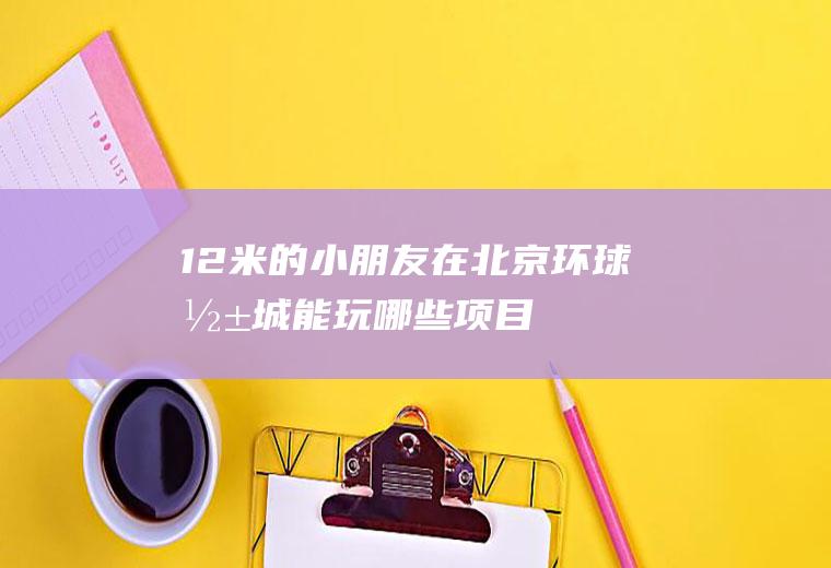 1.2米的小朋友在北京环球影城能玩哪些项目(北京环球影城占地多大)