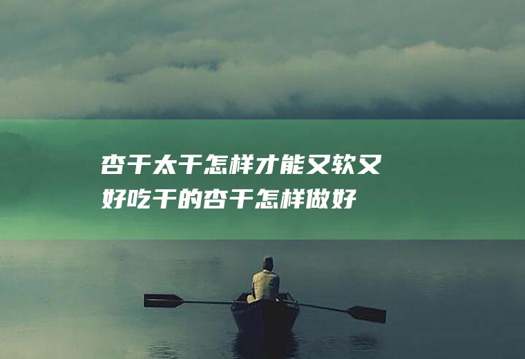 杏干太干怎样才能又软又好吃,干的杏干怎样做好吃