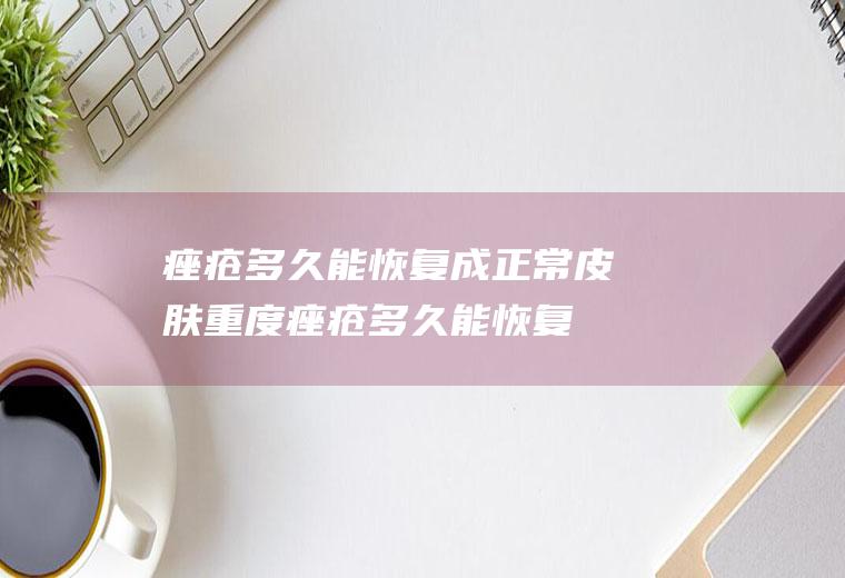 痤疮多久能恢复成正常皮肤(重度痤疮多久能恢复成正常皮肤)
