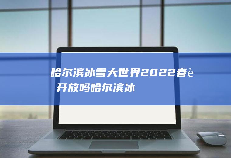 哈尔滨冰雪大世界2022春节开放吗(哈尔滨冰雪大世界开放时间2021年)