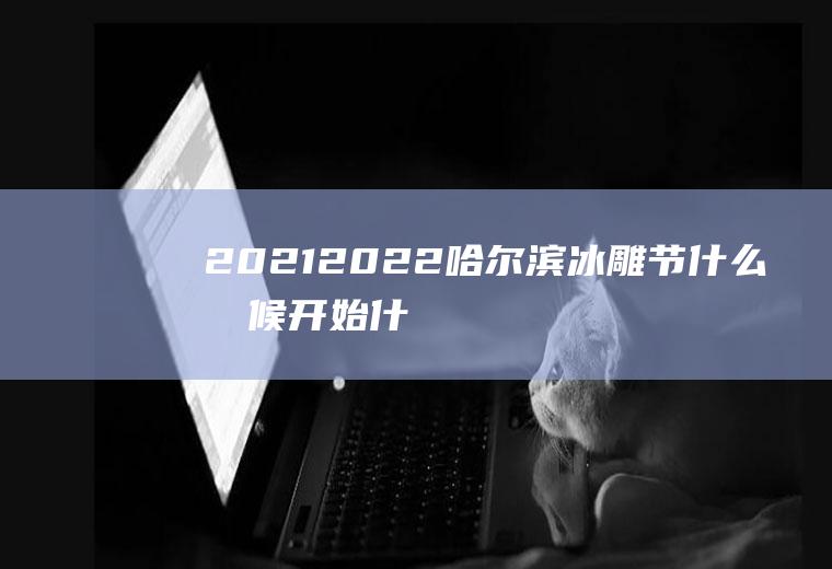 2021-2022哈尔滨冰雕节什么时候开始什么时候结束(哈尔滨冰雕节2020开放时间是什么时候)