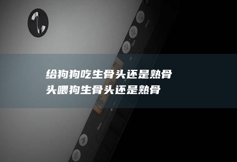 给狗狗吃生骨头还是熟骨头喂狗生骨头还是熟骨