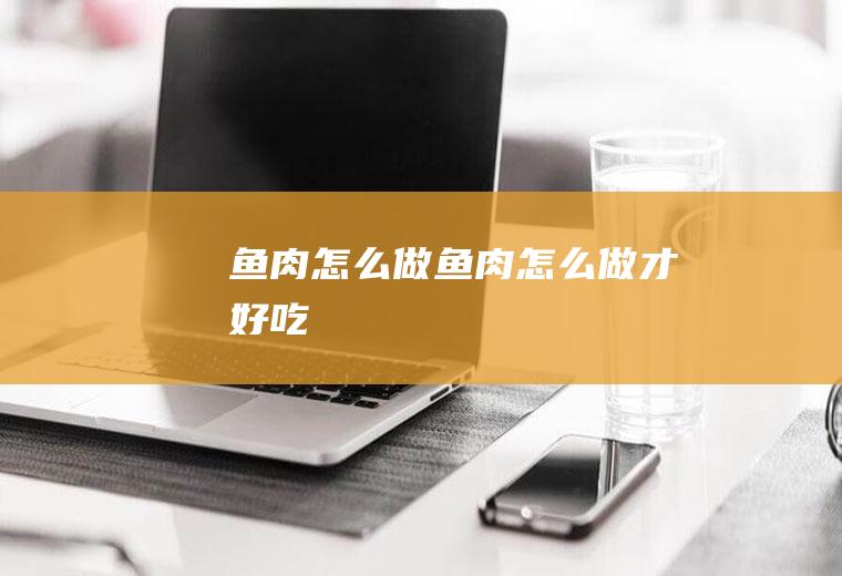 鱼肉怎么做,鱼肉怎么做才好吃