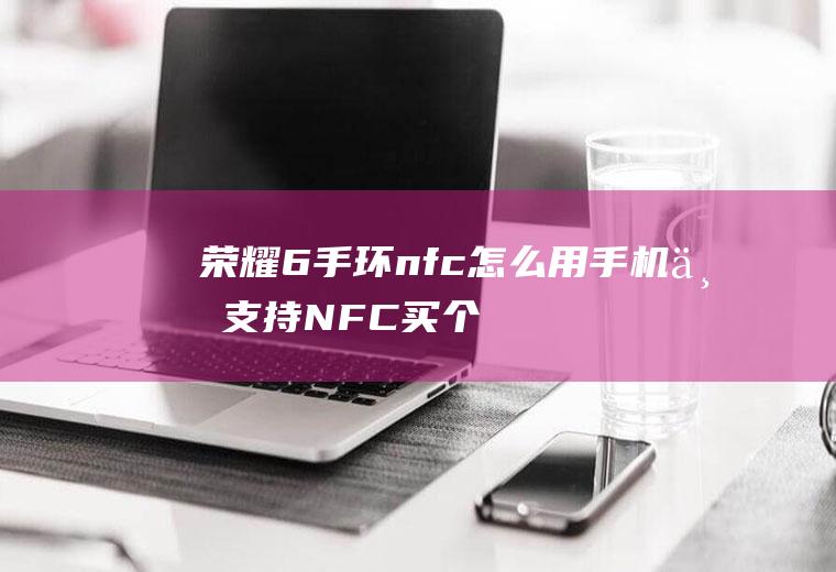 荣耀6手环nfc怎么用,手机不支持NFC买个手环可以？