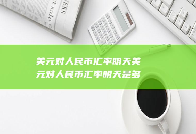 美元对人民币汇率明天美元对人民币汇率明天是多少