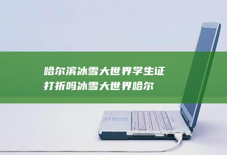 哈尔滨冰雪大世界学生证打折吗(冰雪大世界哈尔滨身份证有优惠吗)