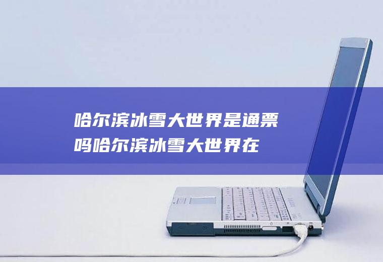 哈尔滨冰雪大世界是通票吗(哈尔滨冰雪大世界在哪买票)
