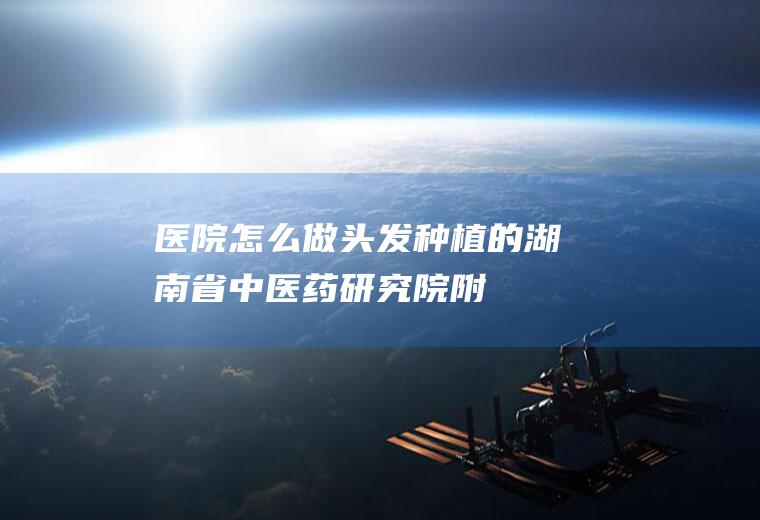医院怎么做头发种植的（」湖南省中医药研究院附属医院）