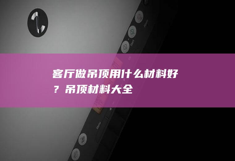 客厅做吊顶用什么材料好？(吊顶材料大全)