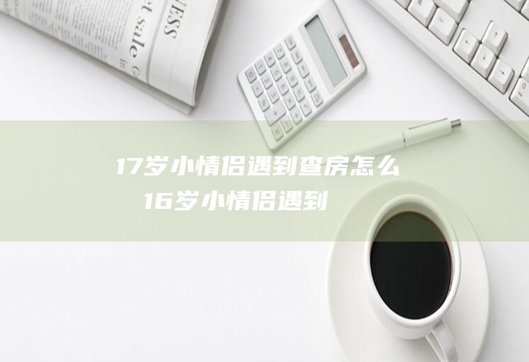 17岁小情侣遇到查房怎么办(16岁小情侣遇到查房怎么办)