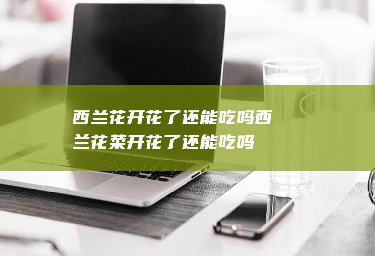 西兰花开花了还能吃吗(西兰花菜开花了还能吃吗)
