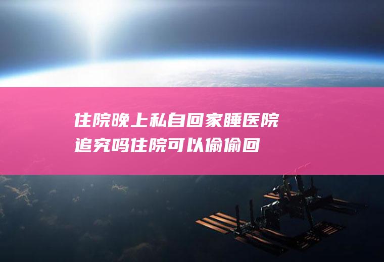 住院晚上私自回家睡医院追究吗(住院可以偷偷回家吗)
