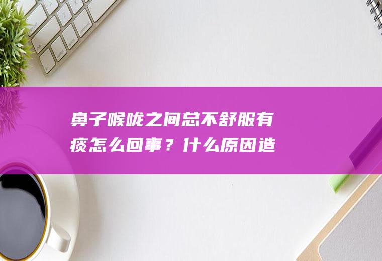鼻子喉咙之间总不舒服有痰怎么回事？什么原因造成的