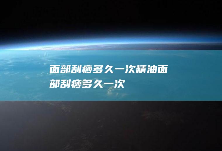 面部刮痧多久一次(精油面部刮痧多久一次)