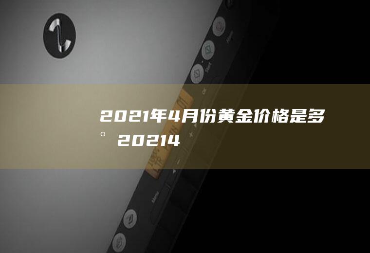 2021年4月份黄金价格是多少(2021.4月黄金价格)