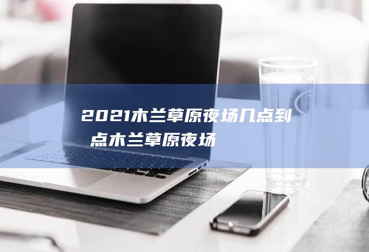 2021木兰草原夜场几点到几点(木兰草原夜场票白天可以玩吗)