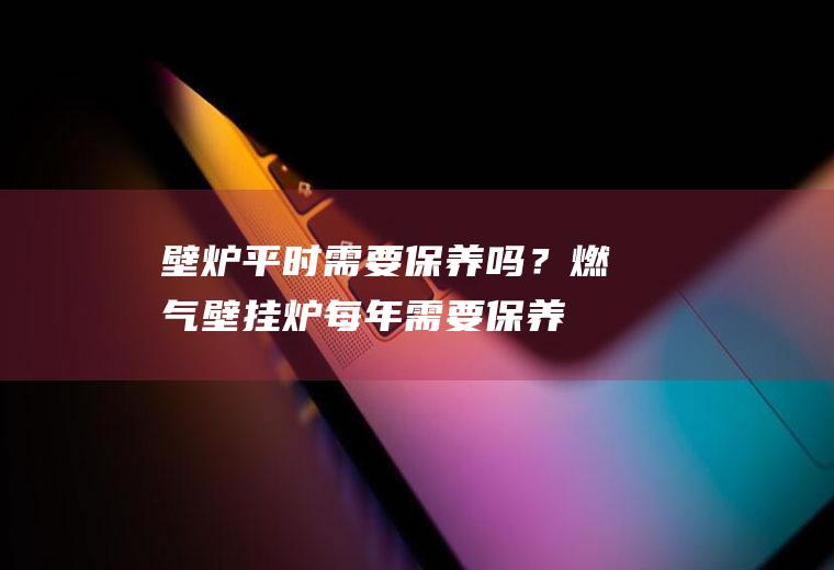 壁炉平时需要保养吗？(燃气壁挂炉每年需要保养清洗吗)
