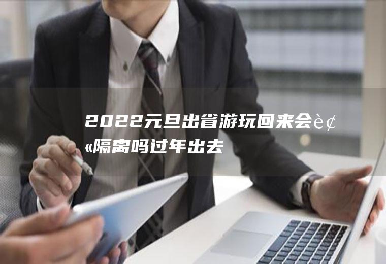 2022元旦出省游玩回来会被隔离吗(过年出去旅游回来要隔离吗)