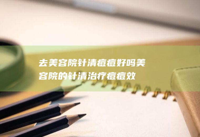 去美容院针清痘痘好吗(美容院的针清治疗痘痘效果怎么样)