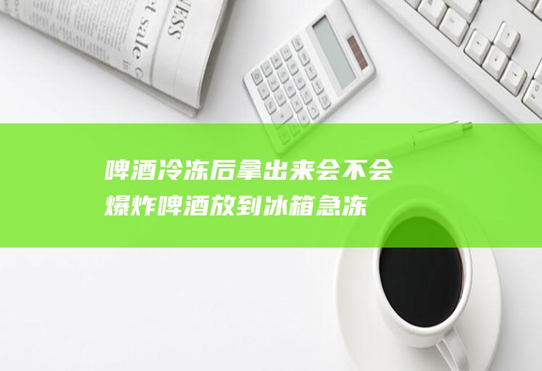 啤酒冷冻后拿出来会不会爆炸(啤酒放到冰箱急冻会爆炸吗)