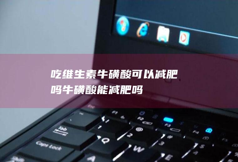 吃维生素牛磺酸可以减肥吗(牛磺酸能减肥吗)