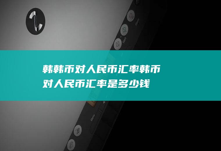 韩韩币对人民币汇率韩币对人民币汇率是多少钱