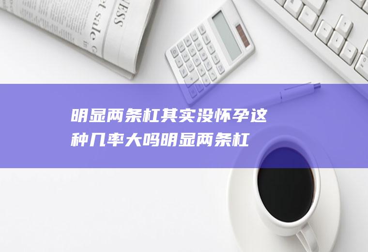 明显两条杠其实没怀孕这种几率大吗(明显两条杠其实没怀孕是什么原因)