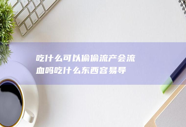 吃什么可以偷偷流产会流血吗(吃什么东西容易导致流产)