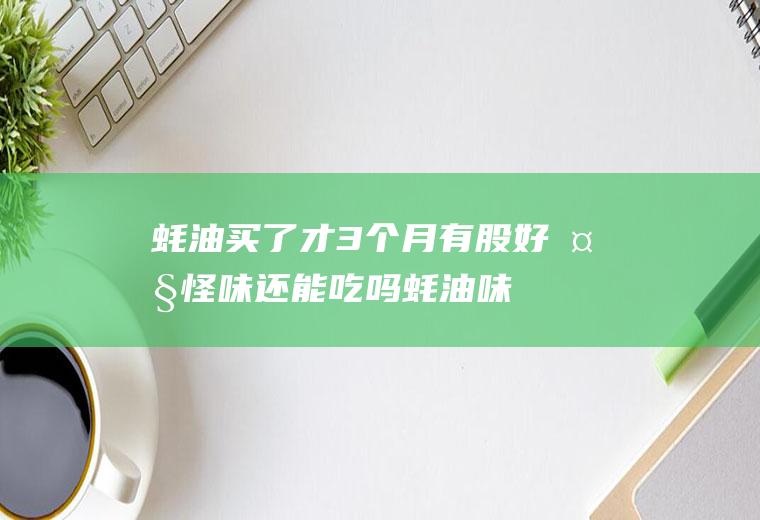 蚝油买了才3个月有股好大怪味还能吃吗(蚝油味道难闻可以吃么)