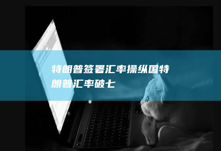特朗普签署汇率操纵国特朗普汇率破七