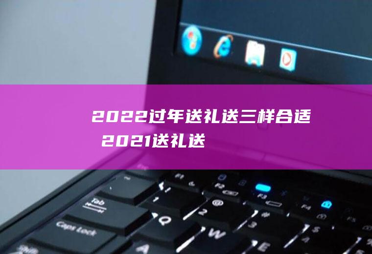 2022过年送礼送三样合适吗(2021送礼送什么好)