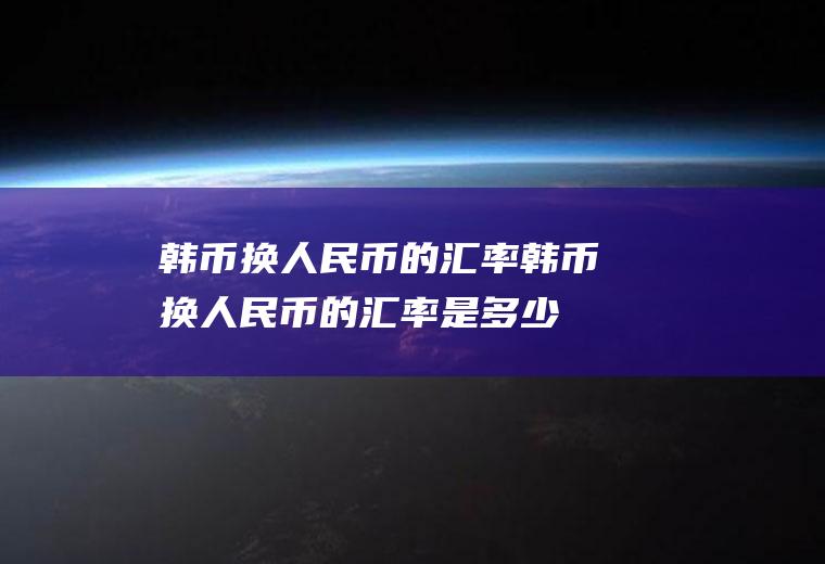 韩币换人民币的汇率韩币换人民币的汇率是多少