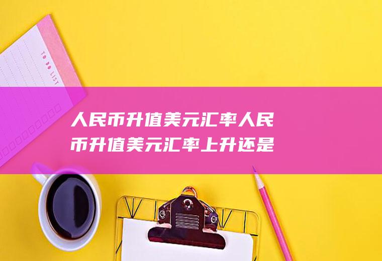 人民币升值美元汇率人民币升值美元汇率上升还是下降