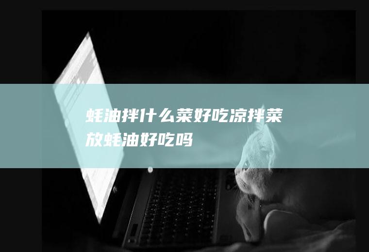 蚝油拌什么菜好吃(凉拌菜放蚝油好吃吗)