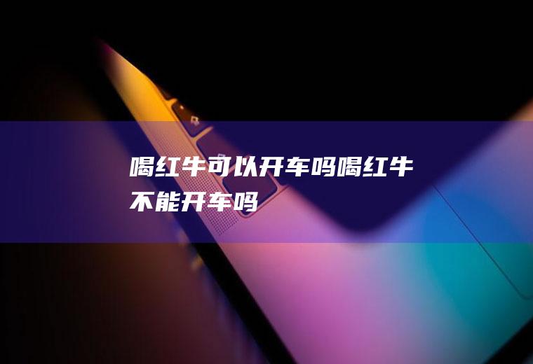 喝红牛可以开车吗,喝红牛不能开车吗