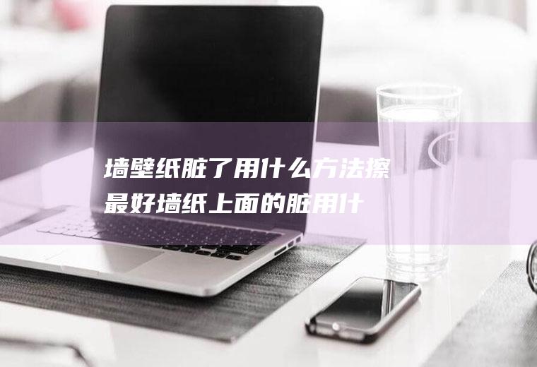 墙壁纸脏了用什么方法擦最好(墙纸上面的脏用什么擦合适)