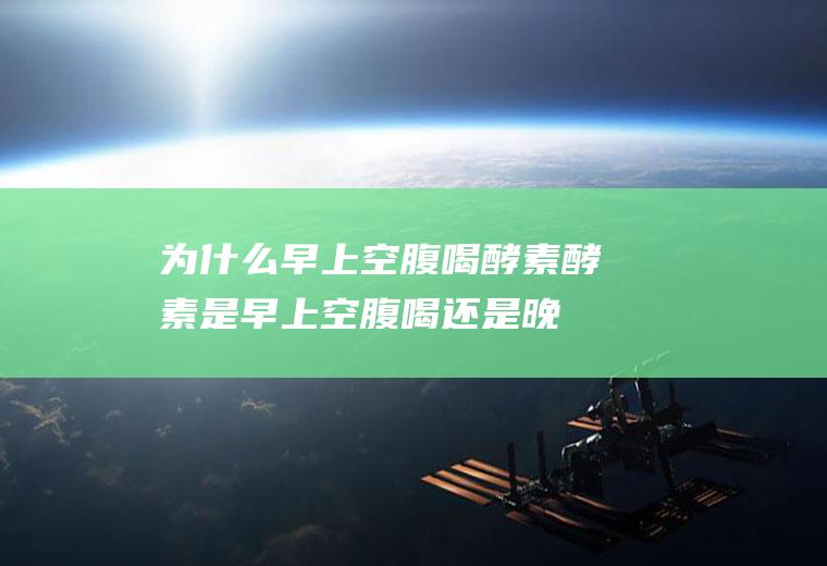 为什么早上空腹喝酵素(酵素是早上空腹喝还是晚上睡前喝)