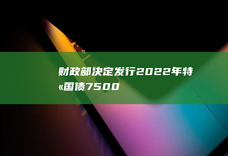 财政部：决定发行2022年特别国债(7500亿特别国债即将到期；出险房企加入再融资试水“第三支箭”)
